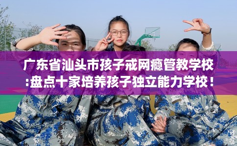 广东省汕头市孩子戒网瘾管教学校:盘点十家培养孩子独立能力学校！