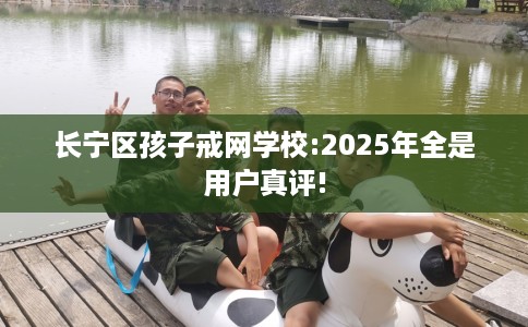 长宁区孩子戒网学校:2025年全是用户真评! 长宁区孩子戒网学校:2025年全是用户真评!