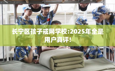 长宁区孩子戒网学校:2025年全是用户真评!