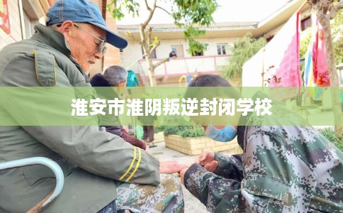 淮安市淮阴叛逆封闭学校