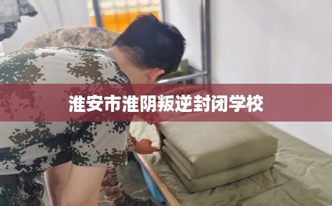 淮安市淮阴叛逆封闭学校