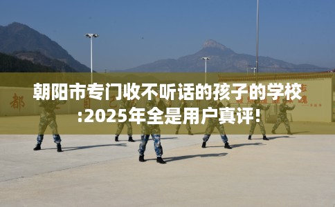 朝阳市专门收不听话的孩子的学校:2025年全是用户真评! 朝阳市专门收不听话的孩子的学校:2025年全是用户真评!