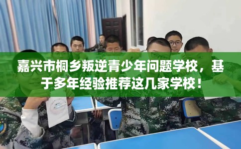嘉兴市桐乡叛逆青少年问题学校，基于多年经验推荐这几家学校！