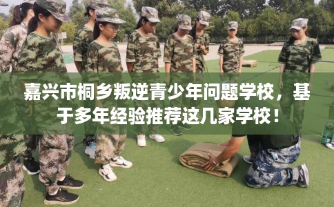嘉兴市桐乡叛逆青少年问题学校，基于多年经验推荐这几家学校！