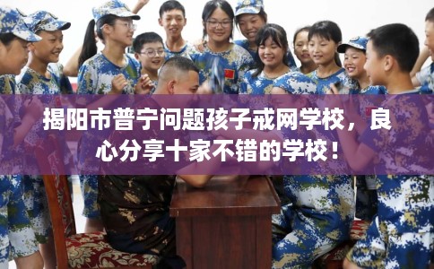 揭阳市普宁问题孩子戒网学校，良心分享十家不错的学校！