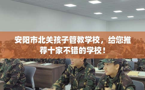 安阳市北关孩子管教学校，给您推荐十家不错的学校！