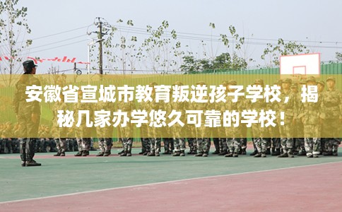 安徽省宣城市教育叛逆孩子学校，揭秘几家办学悠久可靠的学校！