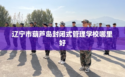 辽宁市葫芦岛封闭式管理学校哪里好