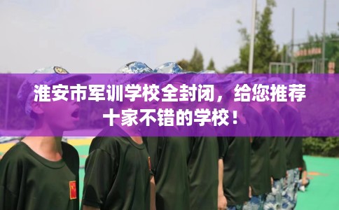 淮安市军训学校全封闭，给您推荐十家不错的学校！