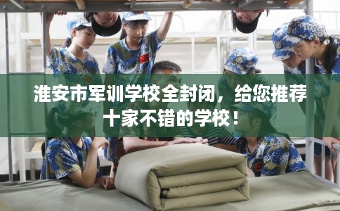 淮安市军训学校全封闭，给您推荐十家不错的学校！
