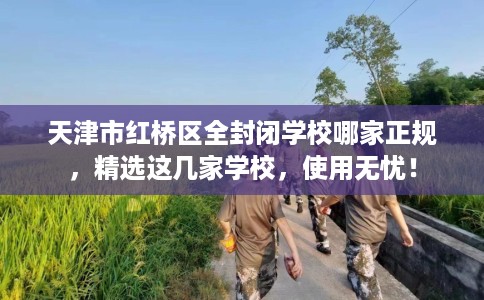 天津市红桥区全封闭学校哪家正规,精选这几家学校,使用无忧! 天津市红桥区全封闭学校哪家正规,精选这几家学校,使用无忧!