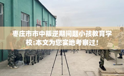 枣庄市市中叛逆期问题小孩教育学校:本文为您实地考察过！