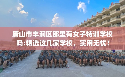 唐山市丰润区那里有女子特训学校吗:精选这几家学校,实用无忧! 唐山市丰润区那里有女子特训学校吗:精选这几家学校,实用无忧!