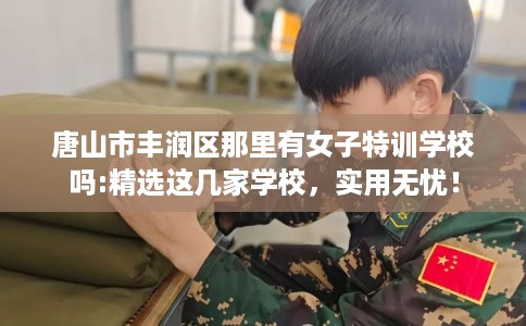 唐山市丰润区那里有女子特训学校吗:精选这几家学校,实用无忧! 唐山市丰润区那里有女子特训学校吗:精选这几家学校,实用无忧!