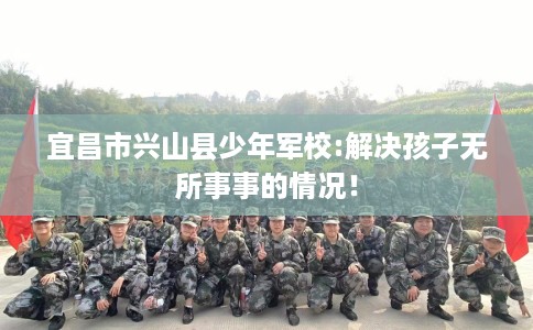宜昌市兴山县少年军校:解决孩子无所事事的情况! 宜昌市兴山县少年军校:解决孩子无所事事的情况!