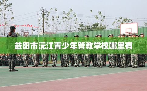 益阳市沅江青少年管教学校哪里有