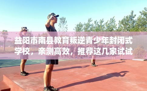 益阳市南县教育叛逆青少年封闭式学校,亲测高效,推荐这几家试试看! 益阳市南县教育叛逆青少年封闭式学校,亲测高效,推荐这几家试试看!