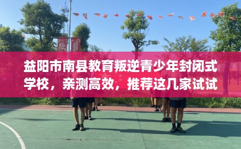益阳市南县教育叛逆青少年封闭式学校,亲测高效,推荐这几家试试看! 益阳市南县教育叛逆青少年封闭式学校,亲测高效,推荐这几家试试看!