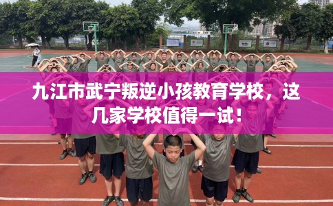 九江市武宁叛逆小孩教育学校，这几家学校值得一试！