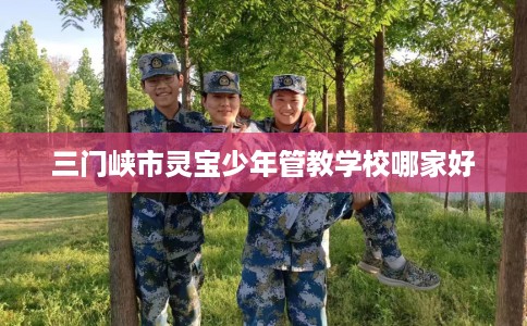 三门峡市灵宝少年管教学校哪家好 三门峡市灵宝少年管教学校哪家好