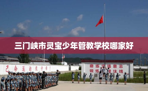 三门峡市灵宝少年管教学校哪家好 三门峡市灵宝少年管教学校哪家好