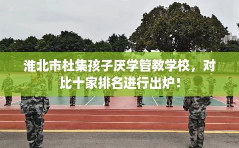 淮北市杜集孩子厌学管教学校，对比十家排名进行出炉！