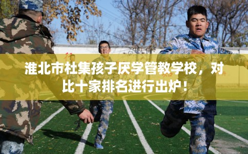 淮北市杜集孩子厌学管教学校，对比十家排名进行出炉！