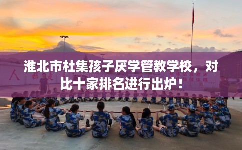 淮北市杜集孩子厌学管教学校，对比十家排名进行出炉！