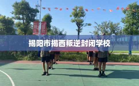 揭阳市揭西叛逆封闭学校