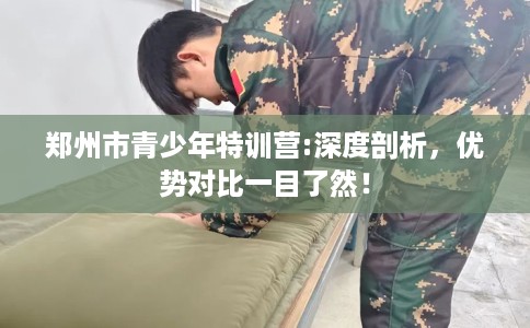郑州市青少年特训营:深度剖析，优势对比一目了然！