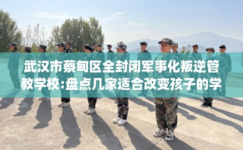 武汉市蔡甸区全封闭军事化叛逆管教学校:盘点几家适合改变孩子的学校！