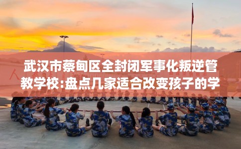 武汉市蔡甸区全封闭军事化叛逆管教学校:盘点几家适合改变孩子的学校！