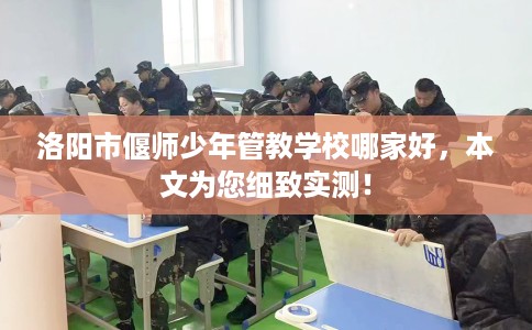 洛阳市偃师少年管教学校哪家好,本文为您细致实测! 洛阳市偃师少年管教学校哪家好,本文为您细致实测!