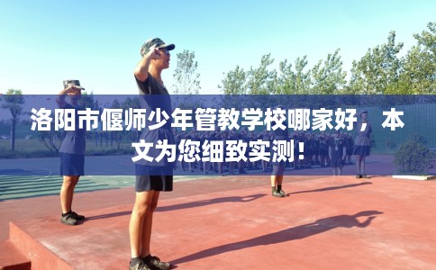 洛阳市偃师少年管教学校哪家好，本文为您细致实测！