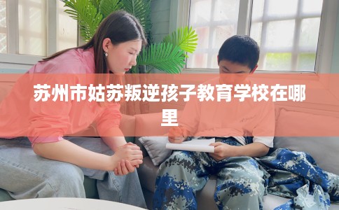 苏州市姑苏叛逆孩子教育学校在哪里 苏州市姑苏叛逆孩子教育学校在哪里