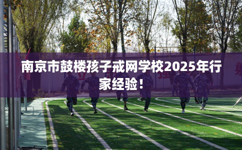 南京市鼓楼孩子戒网学校2025年行家经验！