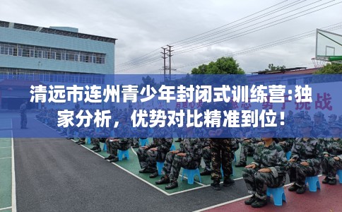 清远市连州青少年封闭式训练营:独家分析，优势对比精准到位！