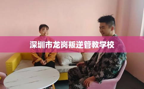 深圳市龙岗叛逆管教学校
