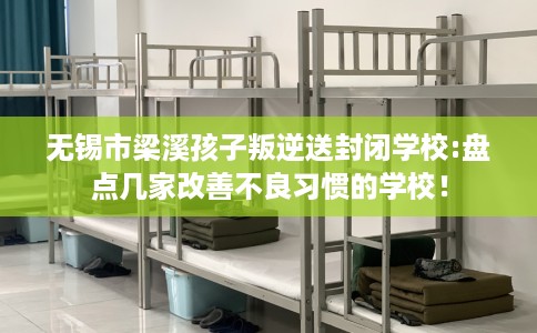 无锡市梁溪孩子叛逆送封闭学校:盘点几家改善不良习惯的学校! 无锡市梁溪孩子叛逆送封闭学校:盘点几家改善不良习惯的学校!