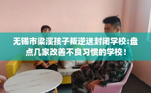 无锡市梁溪孩子叛逆送封闭学校:盘点几家改善不良习惯的学校! 无锡市梁溪孩子叛逆送封闭学校:盘点几家改善不良习惯的学校!