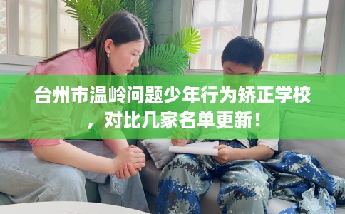 台州市温岭问题少年行为矫正学校，对比几家名单更新！