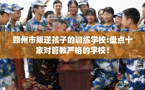 赣州市叛逆孩子的训练学校:盘点十家对管教严格的学校！