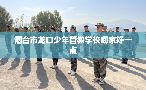 烟台市龙口少年管教学校哪家好一点 烟台市龙口少年管教学校哪家好一点