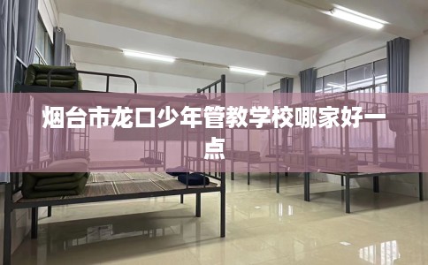 烟台市龙口少年管教学校哪家好一点 烟台市龙口少年管教学校哪家好一点