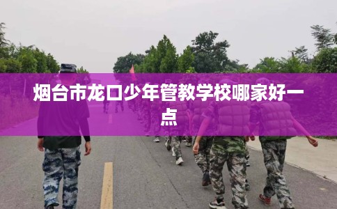 烟台市龙口少年管教学校哪家好一点 烟台市龙口少年管教学校哪家好一点