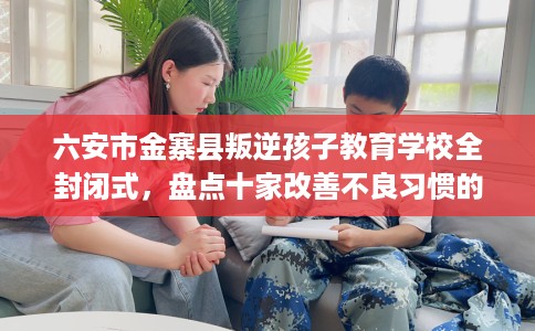 六安市金寨县叛逆孩子教育学校全封闭式，盘点十家改善不良习惯的学校！