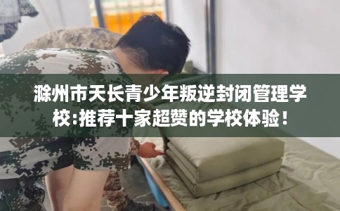 滁州市天长青少年叛逆封闭管理学校:推荐十家超赞的学校体验！