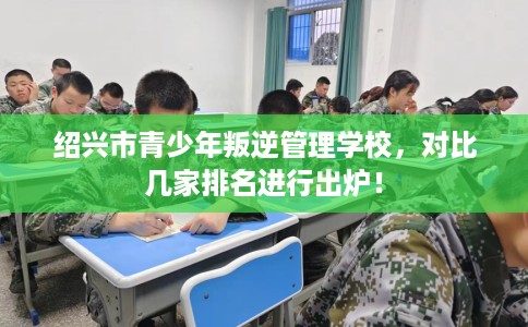 绍兴市青少年叛逆管理学校，对比几家排名进行出炉！
