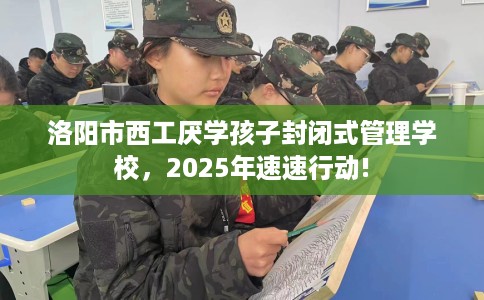 洛阳市西工厌学孩子封闭式管理学校，2025年速速行动!