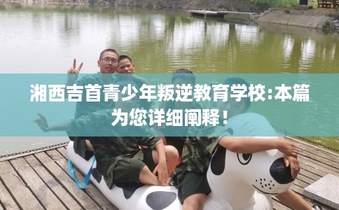 湘西吉首青少年叛逆教育学校:本篇为您详细阐释！